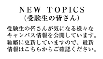 NEW TOPICS(受験生の皆さん)受験生の皆さんが気になる様々なキャンパス情報を公開しています。頻繁に更新していますので、最新情報はこちらからご確認ください。