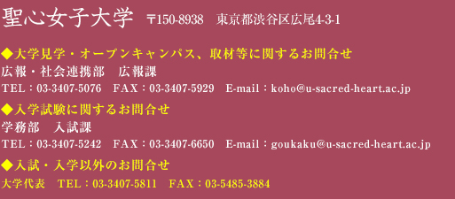 入学希望の皆さんへ 入学広報課へのお問い合わせ・ご意見はtel:03-3407-5076 fax:03-3407-5929 E-mail:goukaku@u-sacred-heart.ac.jp / 入試・入学以外のお問い合わせはtel:03-3407-5811(大学代表)